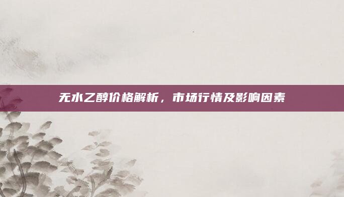 无水乙醇价格解析，市场行情及影响因素