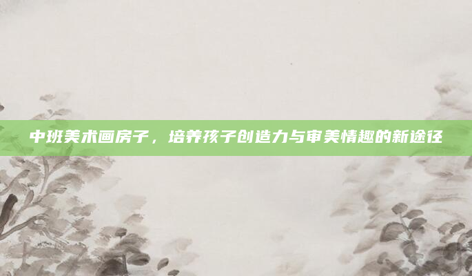 中班美术画房子，培养孩子创造力与审美情趣的新途径
