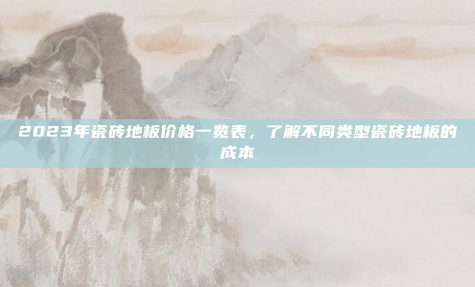 2023年瓷砖地板价格一览表，了解不同类型瓷砖地板的成本