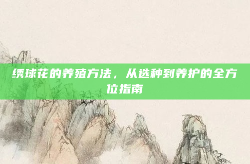 绣球花的养殖方法，从选种到养护的全方位指南