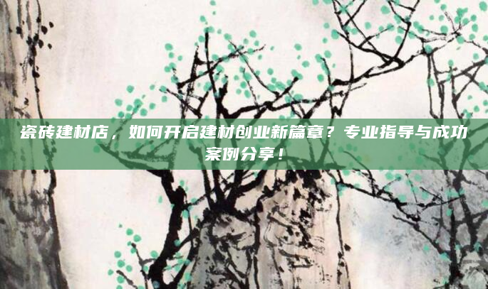 瓷砖建材店，如何开启建材创业新篇章？专业指导与成功案例分享！