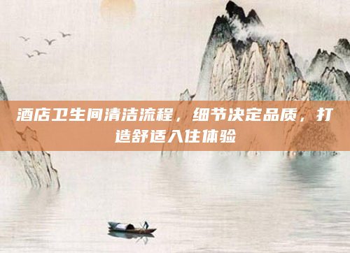 酒店卫生间清洁流程，细节决定品质，打造舒适入住体验