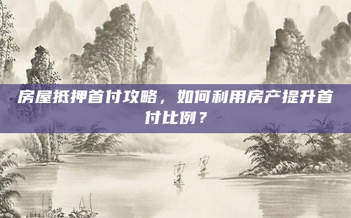 房屋抵押首付攻略，如何利用房产提升首付比例？