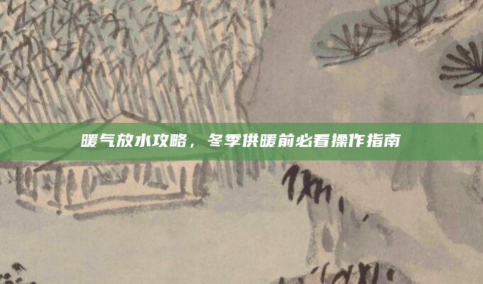 暖气放水攻略，冬季供暖前必看操作指南