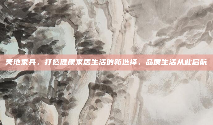 美地家具，打造健康家居生活的新选择，品质生活从此启航