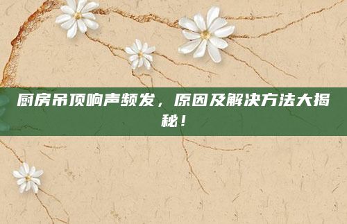 厨房吊顶响声频发，原因及解决方法大揭秘！