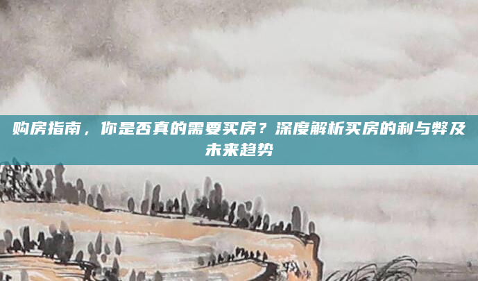 购房指南，你是否真的需要买房？深度解析买房的利与弊及未来趋势