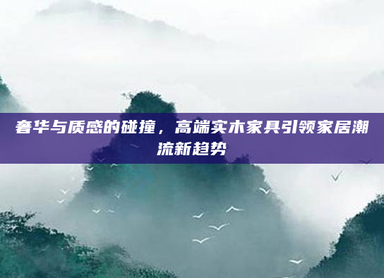 奢华与质感的碰撞，高端实木家具引领家居潮流新趋势