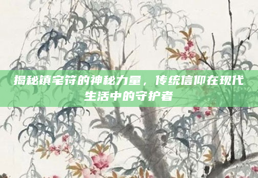 揭秘镇宅符的神秘力量，传统信仰在现代生活中的守护者