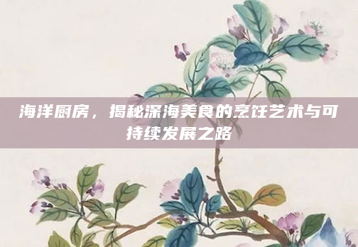 海洋厨房，揭秘深海美食的烹饪艺术与可持续发展之路