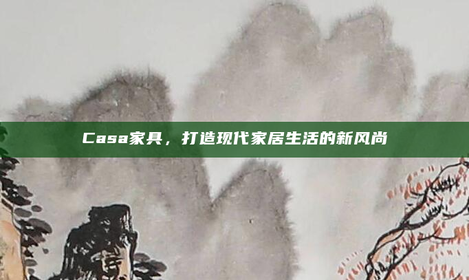 Casa家具，打造现代家居生活的新风尚