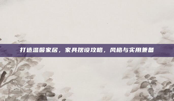 打造温馨家居，家具摆设攻略，风格与实用兼备