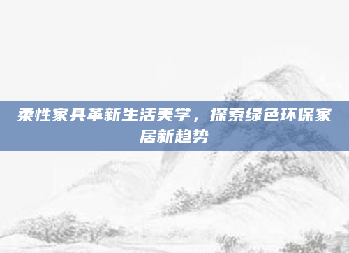 柔性家具革新生活美学，探索绿色环保家居新趋势