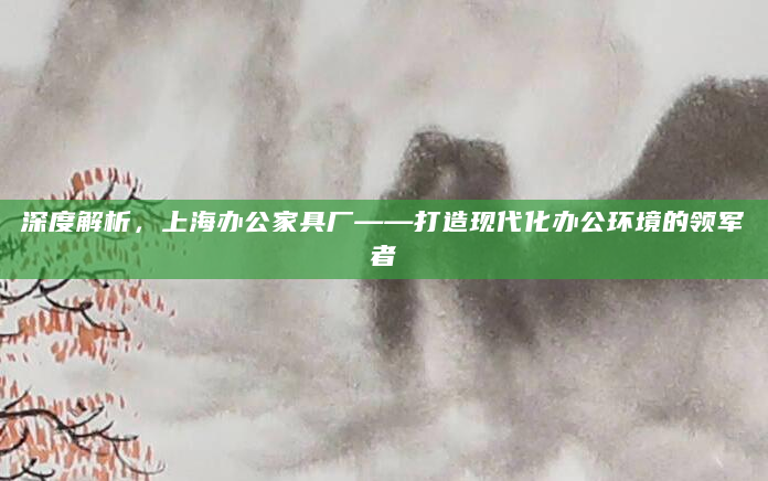 深度解析，上海办公家具厂——打造现代化办公环境的领军者
