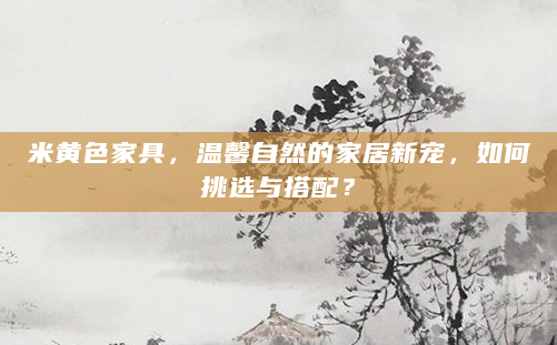 米黄色家具，温馨自然的家居新宠，如何挑选与搭配？
