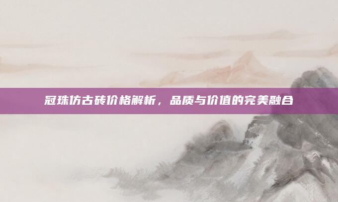冠珠仿古砖价格解析，品质与价值的完美融合