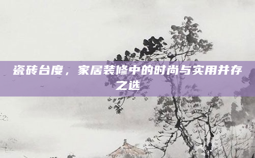 瓷砖台度，家居装修中的时尚与实用并存之选