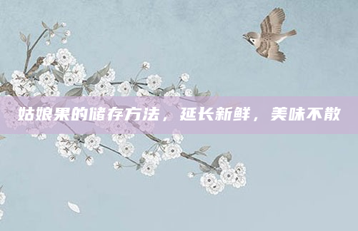 姑娘果的储存方法，延长新鲜，美味不散