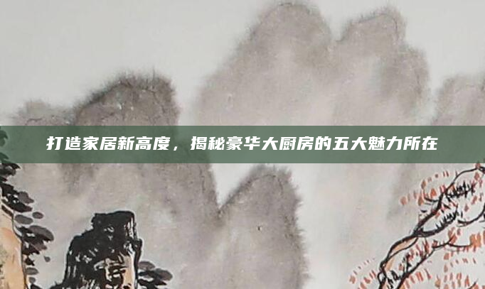 打造家居新高度，揭秘豪华大厨房的五大魅力所在