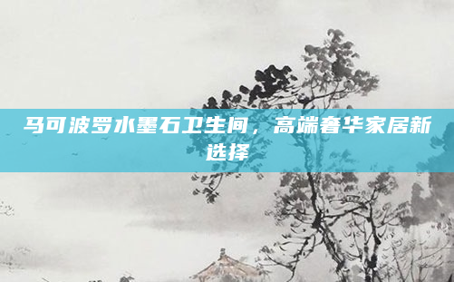 马可波罗水墨石卫生间，高端奢华家居新选择