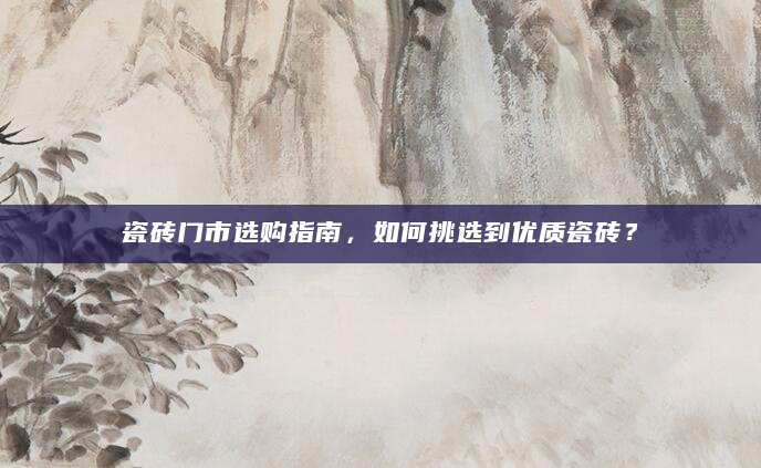 瓷砖门市选购指南，如何挑选到优质瓷砖？