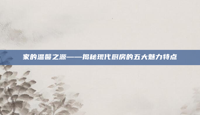 家的温馨之源——揭秘现代厨房的五大魅力特点