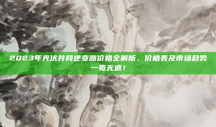 2023年光伏并网逆变器价格全解析，价格表及市场趋势一览无遗！