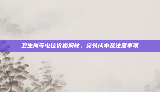 卫生间等电位价格揭秘，安装成本及注意事项