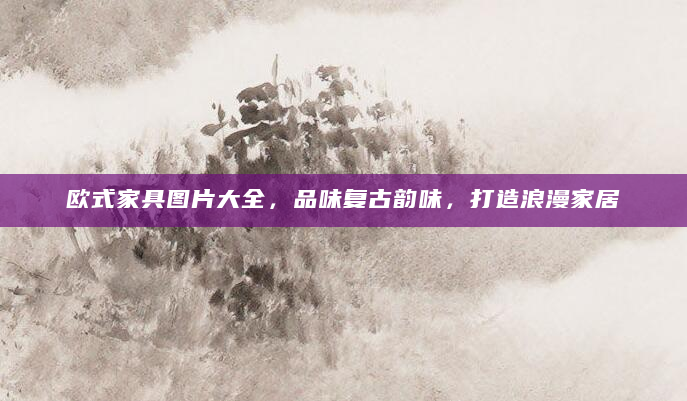 欧式家具图片大全，品味复古韵味，打造浪漫家居