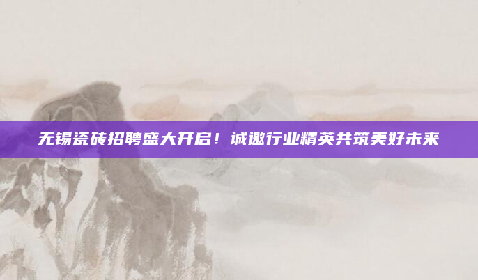 无锡瓷砖招聘盛大开启！诚邀行业精英共筑美好未来