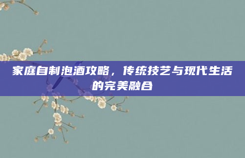 家庭自制泡酒攻略，传统技艺与现代生活的完美融合
