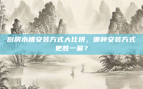 厨房水槽安装方式大比拼，哪种安装方式更胜一筹？