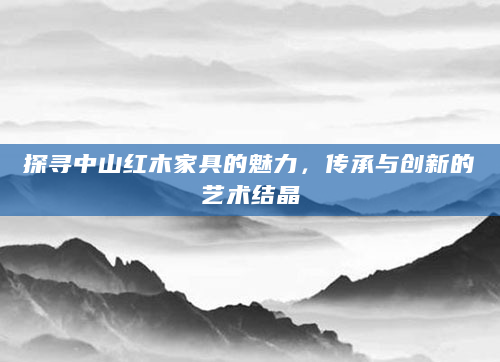 探寻中山红木家具的魅力，传承与创新的艺术结晶