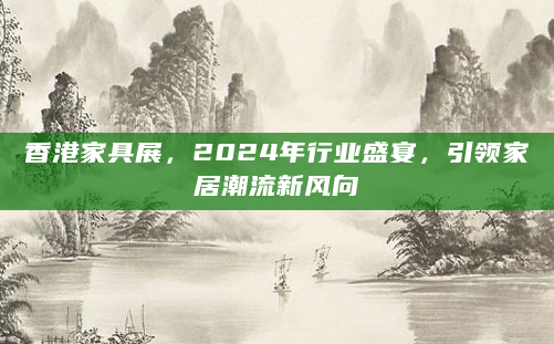 香港家具展，2024年行业盛宴，引领家居潮流新风向