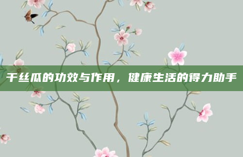 干丝瓜的功效与作用，健康生活的得力助手