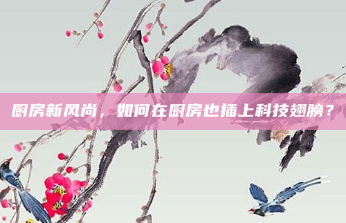 厨房新风尚，如何在厨房也插上科技翅膀？