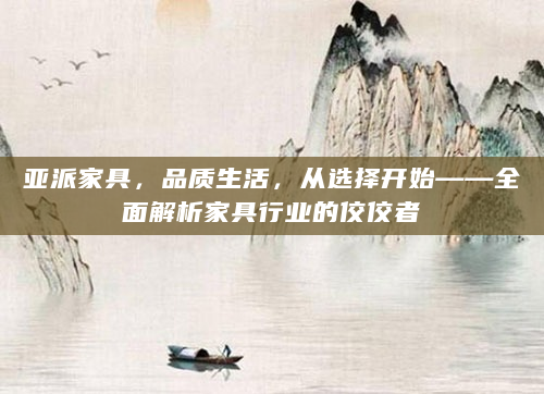 亚派家具，品质生活，从选择开始——全面解析家具行业的佼佼者