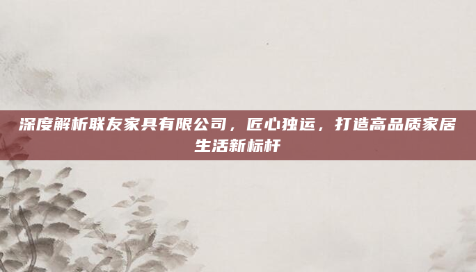 深度解析联友家具有限公司，匠心独运，打造高品质家居生活新标杆