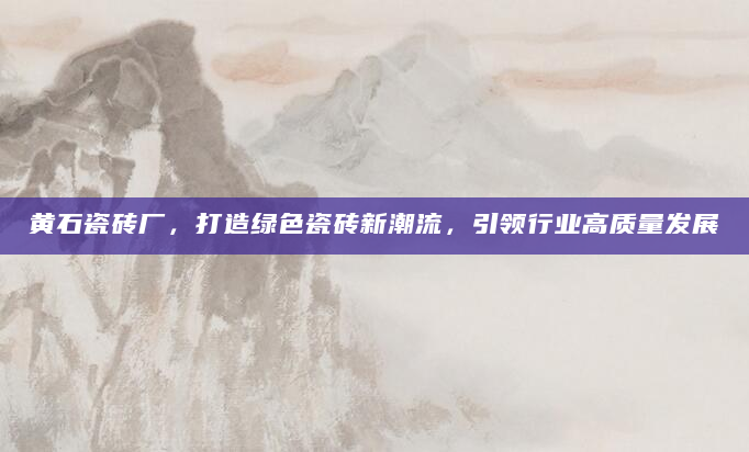 黄石瓷砖厂，打造绿色瓷砖新潮流，引领行业高质量发展
