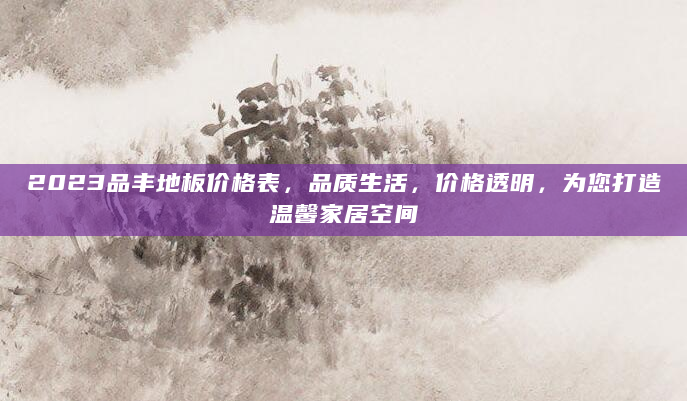2023品丰地板价格表，品质生活，价格透明，为您打造温馨家居空间