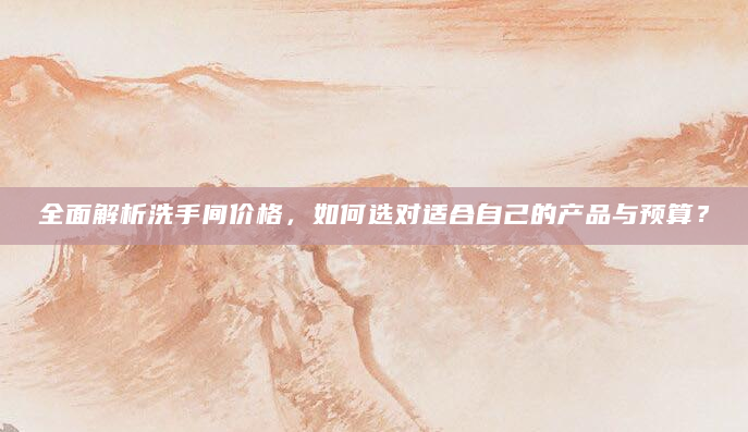 全面解析洗手间价格，如何选对适合自己的产品与预算？