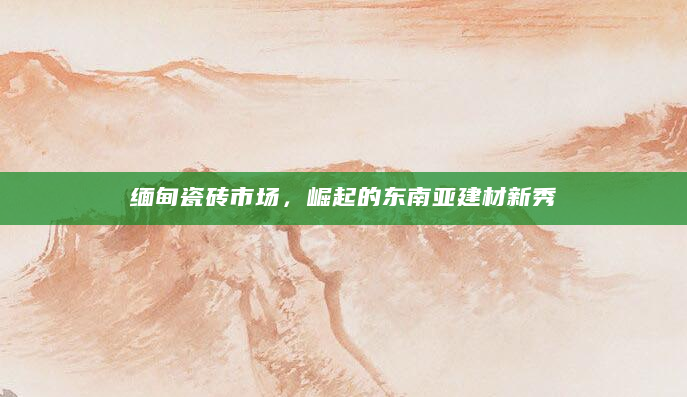 缅甸瓷砖市场，崛起的东南亚建材新秀