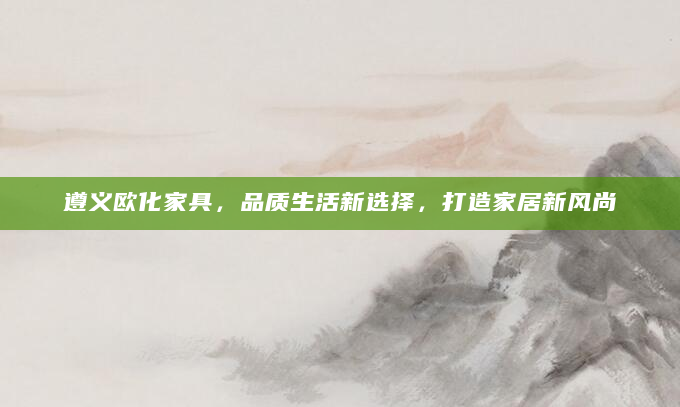 遵义欧化家具，品质生活新选择，打造家居新风尚