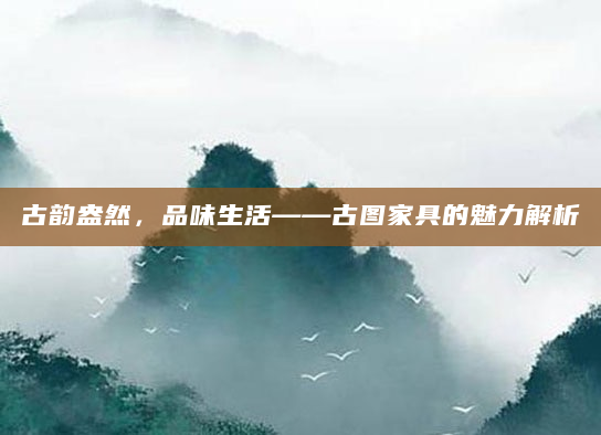 古韵盎然，品味生活——古图家具的魅力解析