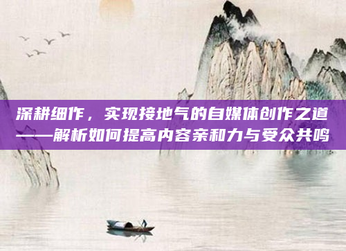 深耕细作，实现接地气的自媒体创作之道——解析如何提高内容亲和力与受众共鸣