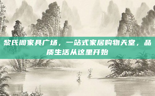 黎氏阁家具广场，一站式家居购物天堂，品质生活从这里开始
