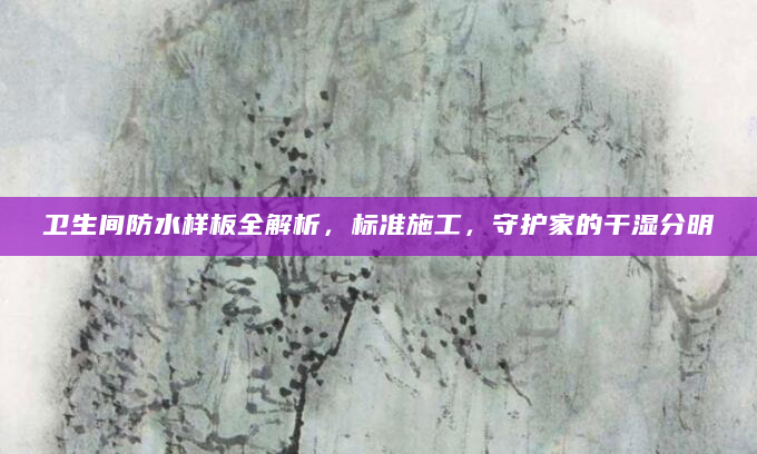 卫生间防水样板全解析，标准施工，守护家的干湿分明