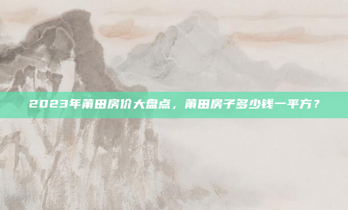 2023年莆田房价大盘点，莆田房子多少钱一平方？