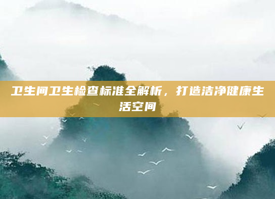 卫生间卫生检查标准全解析，打造洁净健康生活空间