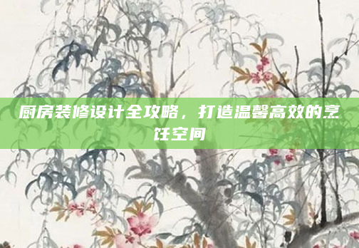 厨房装修设计全攻略，打造温馨高效的烹饪空间